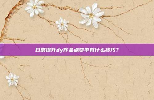 日常提升dy作品点赞率有什么技巧？