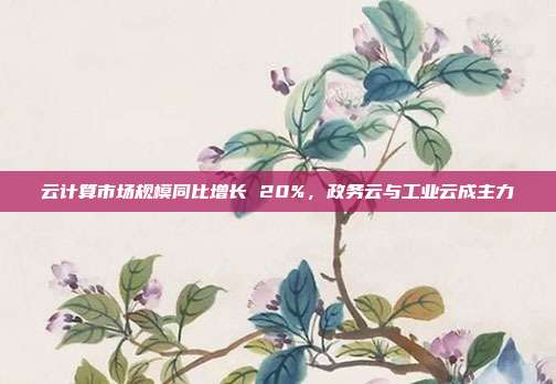 云计算市场规模同比增长 20%，政务云与工业云成主力