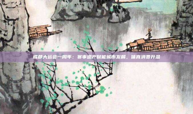 成都大运会一周年：赛事遗产赋能城市发展，体育消费升温