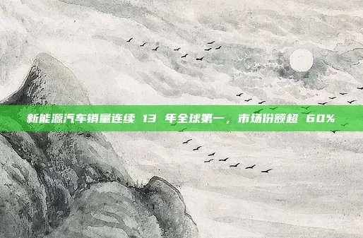 新能源汽车销量连续 13 年全球第一，市场份额超 60%