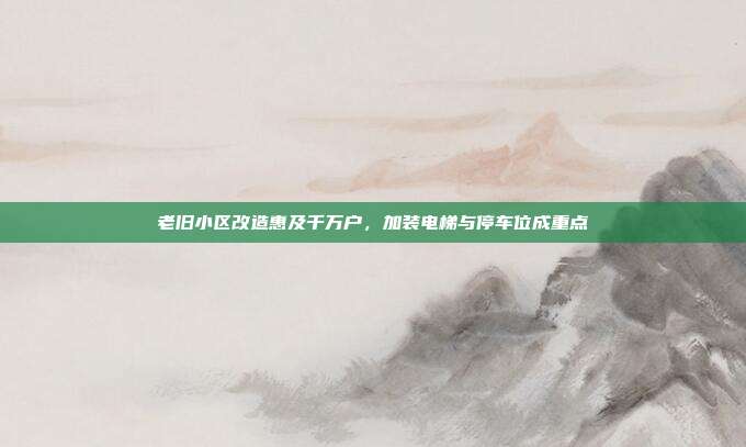 老旧小区改造惠及千万户，加装电梯与停车位成重点