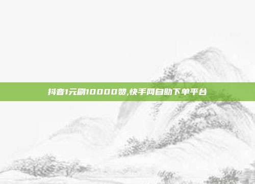抖音1元刷10000赞,快手网自助下单平台