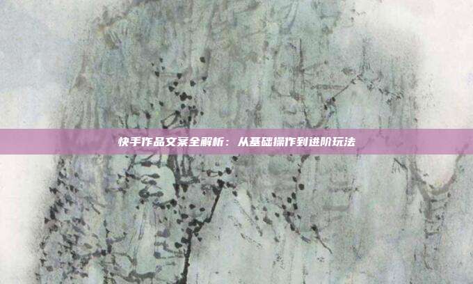 快手作品文案全解析：从基础操作到进阶玩法