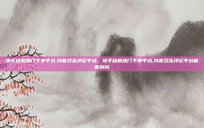 快手自助热门下单平台,抖音双击评论平台，快手自助热门下单平台,抖音双击评论平台能看到吗