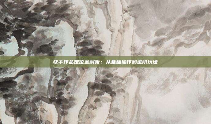 快手作品定位全解析：从基础操作到进阶玩法