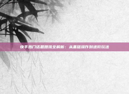 快手热门话题蹭流全解析:从基础操作到进阶玩法