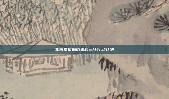 北京发布城市更新三年行动计划