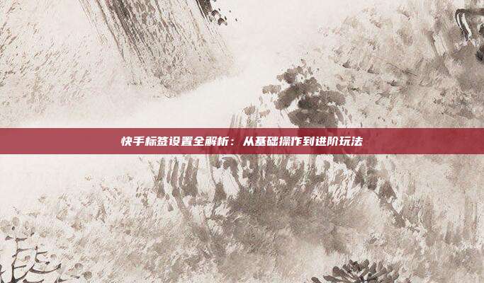 快手标签设置全解析：从基础操作到进阶玩法