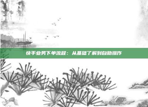 快手业务下单流程：从基础了解到自助操作