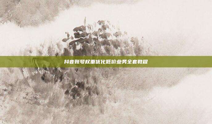 抖音账号权重优化低价业务全套教程