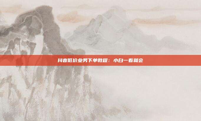 抖音低价业务下单教程：小白一看就会