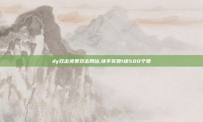 dy双击免费双击网站,快手买赞1块500个赞