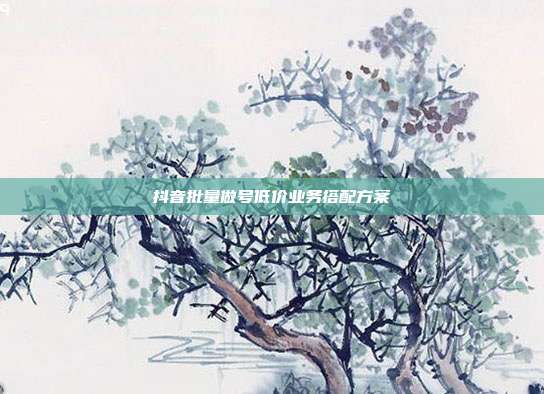 抖音批量做号低价业务搭配方案