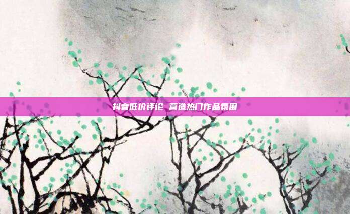 抖音低价评论 营造热门作品氛围