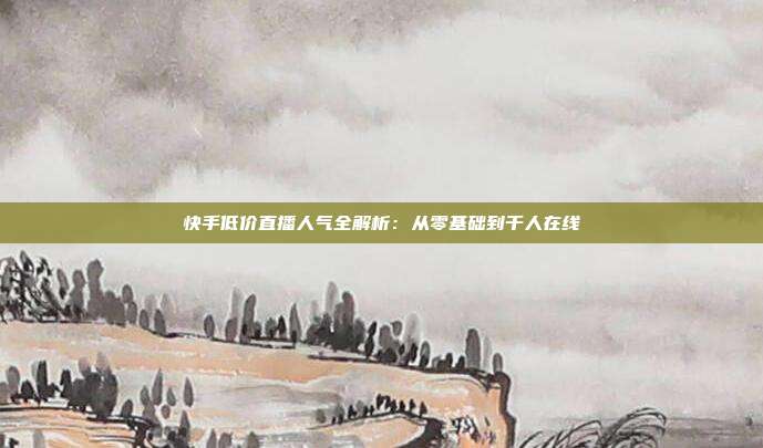 快手低价直播人气全解析：从零基础到千人在线