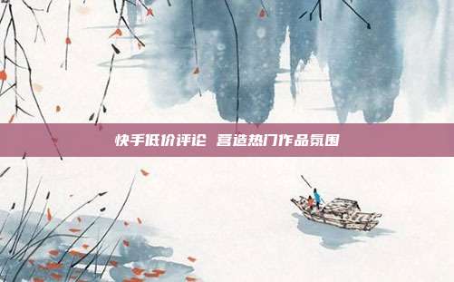 快手低价评论 营造热门作品氛围