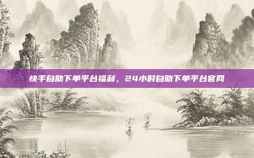 快手自助下单平台福利,24小时自助下单平台官网