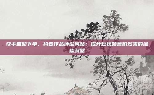 快手自助下单，抖音作品评论网站：提升短视频营销效果的绝佳利器