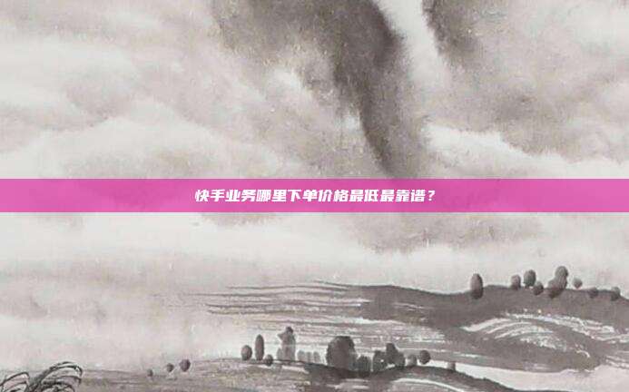 快手业务哪里下单价格最低最靠谱？