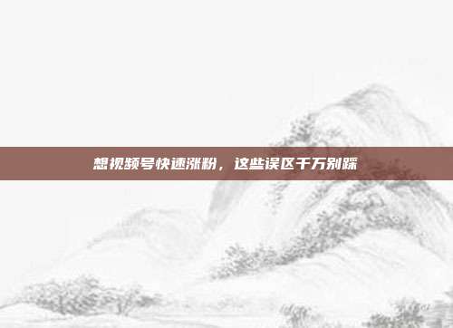 想视频号快速涨粉，这些误区千万别踩