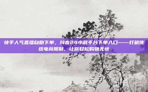 快手人气直播自助下单，抖音24小时平台下单入口——打破传统电商限制，让你轻松购物无忧