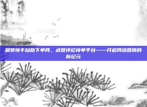 刷赞快手自助下单网，点赞评论接单平台——开启网络营销的新纪元