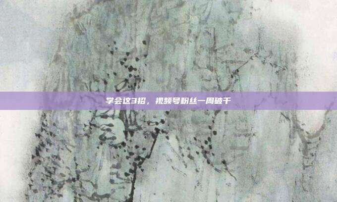 学会这3招，视频号粉丝一周破千