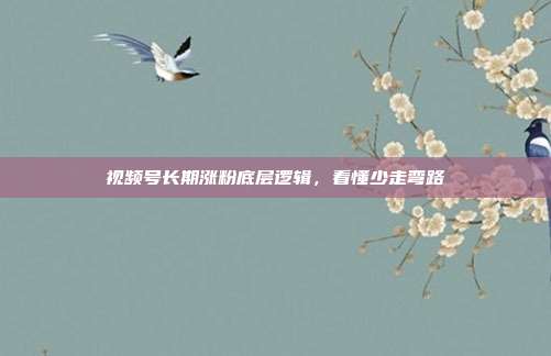 视频号长期涨粉底层逻辑，看懂少走弯路