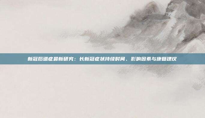 新冠后遗症最新研究：长新冠症状持续时间、影响因素与康复建议