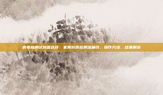 病毒检测试剂盒选择：家用抗原检测准确性、操作方法、结果解读