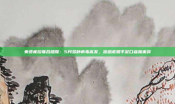 央视疾控联合提醒:5月多种病毒高发,流感诺如手足口叠加来袭