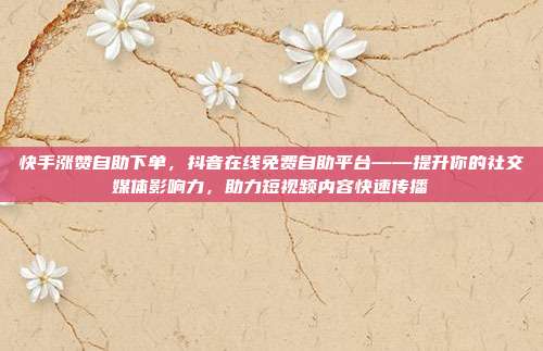 快手涨赞自助下单，抖音在线免费自助平台——提升你的社交媒体影响力，助力短视频内容快速传播