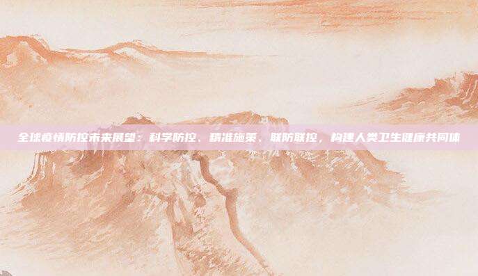 全球疫情防控未来展望：科学防控、精准施策、联防联控，构建人类卫生健康共同体