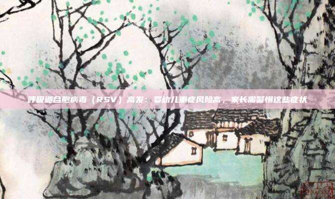 呼吸道合胞病毒（RSV）高发：婴幼儿重症风险高，家长需警惕这些症状