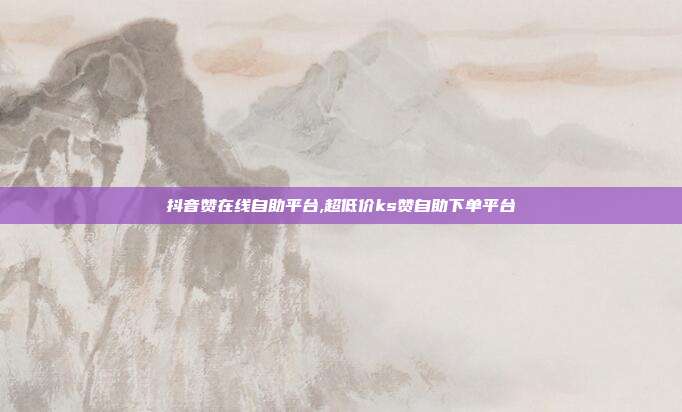 抖音赞在线自助平台,超低价ks赞自助下单平台