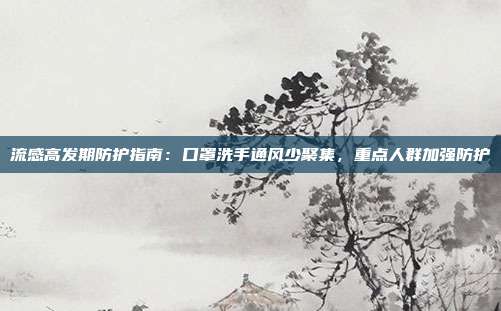 流感高发期防护指南：口罩洗手通风少聚集，重点人群加强防护