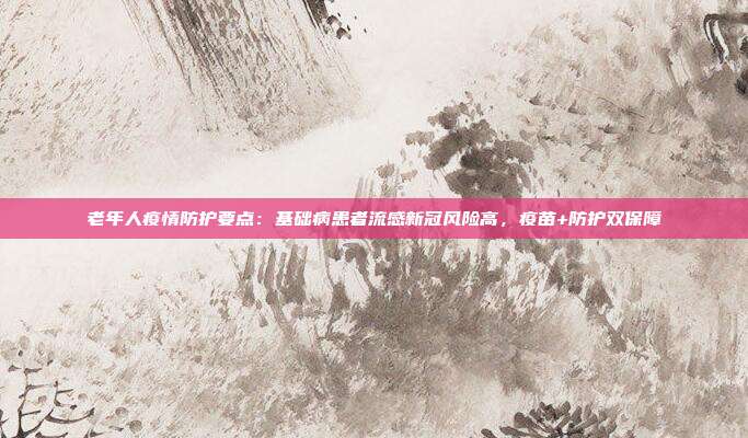 老年人疫情防护要点：基础病患者流感新冠风险高，疫苗+防护双保障