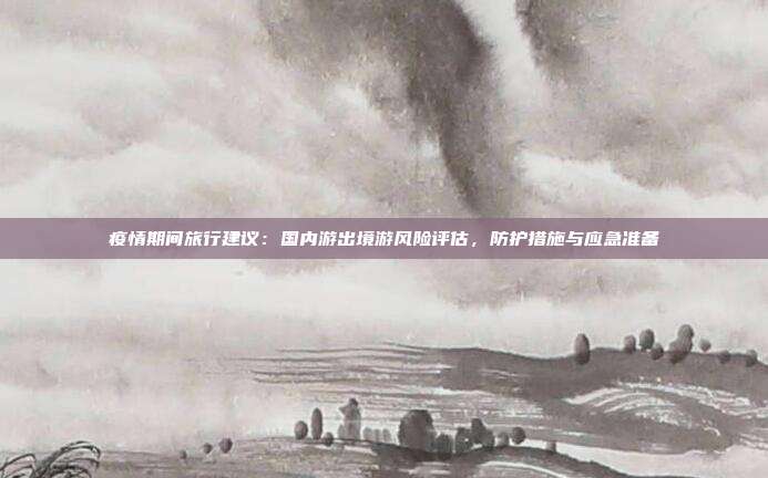 疫情期间旅行建议：国内游出境游风险评估，防护措施与应急准备