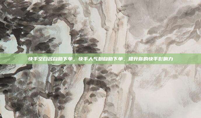 快手空白名自助下单，快手人气粉自助下单，提升你的快手影响力