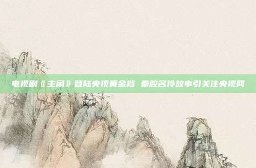 电视剧《主角》登陆央视黄金档 秦腔名伶故事引关注央视网