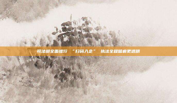 司法部全面推行 “扫码入企” 执法全程留痕更透明