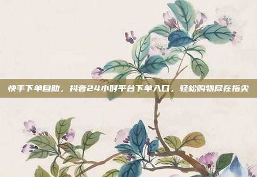 快手下单自助，抖音24小时平台下单入口，轻松购物尽在指尖