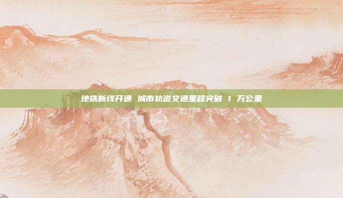 地铁新线开通 城市轨道交通里程突破 1 万公里