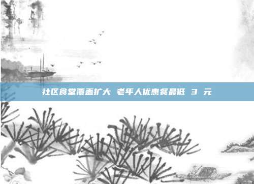 社区食堂覆盖扩大 老年人优惠餐最低 3 元