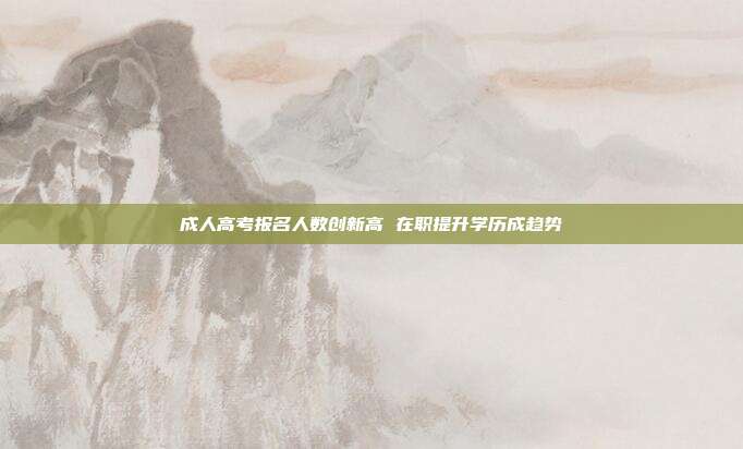 成人高考报名人数创新高 在职提升学历成趋势
