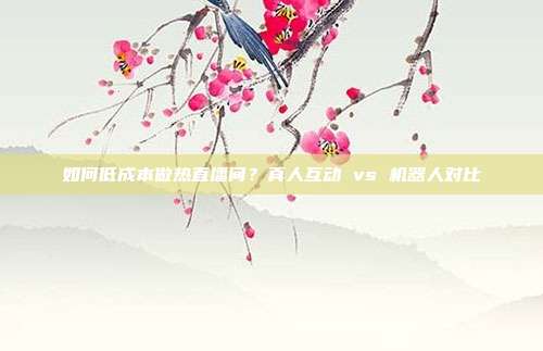 如何低成本做热直播间？真人互动 vs 机器人对比