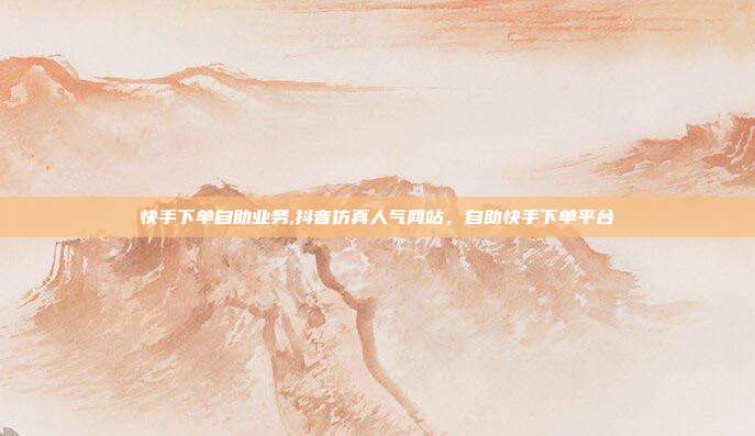 快手下单自助业务,抖音仿真人气网站，自助快手下单平台