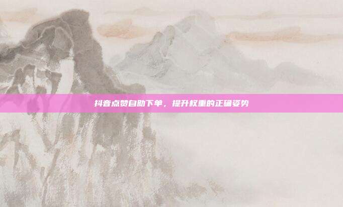 抖音点赞自助下单，提升权重的正确姿势