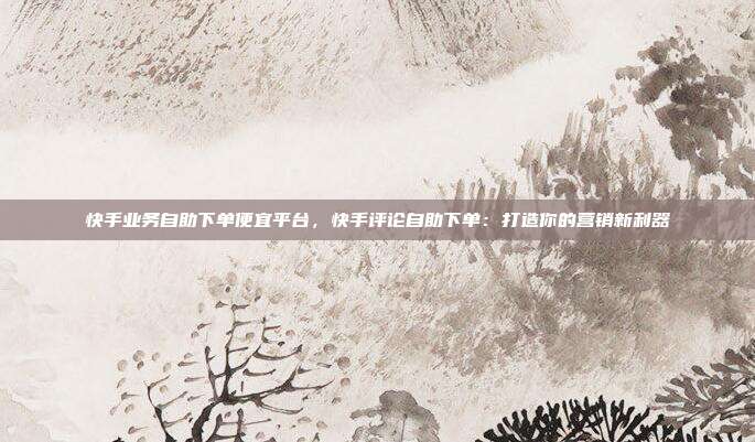 快手业务自助下单便宜平台，快手评论自助下单：打造你的营销新利器