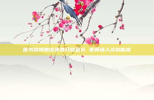 图书馆博物馆免费开放延长 夜间场人次创新高